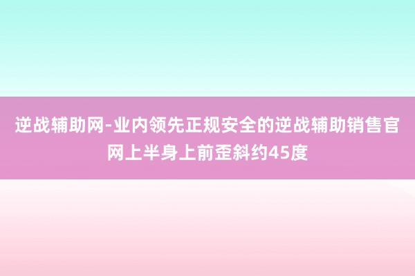 逆战辅助网-业内领先正规安全的逆战辅助销售官网上半身上前歪斜约45度