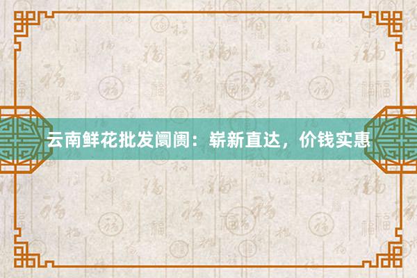 云南鲜花批发阛阓：崭新直达，价钱实惠