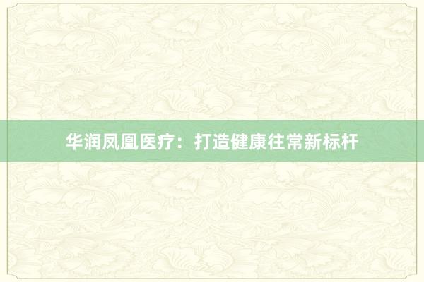华润凤凰医疗：打造健康往常新标杆